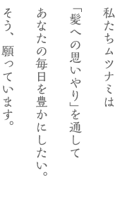 私たちムツナミは｢髪への思いやり｣を通してあなたの毎日を豊かにしたい。そう、願っています。